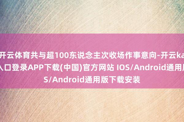 开云体育共与超100东说念主次收场作事意向-开云kaiyun登录入口登录APP下载(中国)官方网站 IOS/Android通用版下载安装
