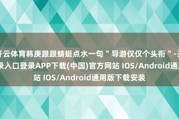 开云体育韩庚跟跟蜻蜓点水一句＂导游仅仅个头衔＂-开云kaiyun登录入口登录APP下载(中国)官方网站 IOS/Android通用版下载安装