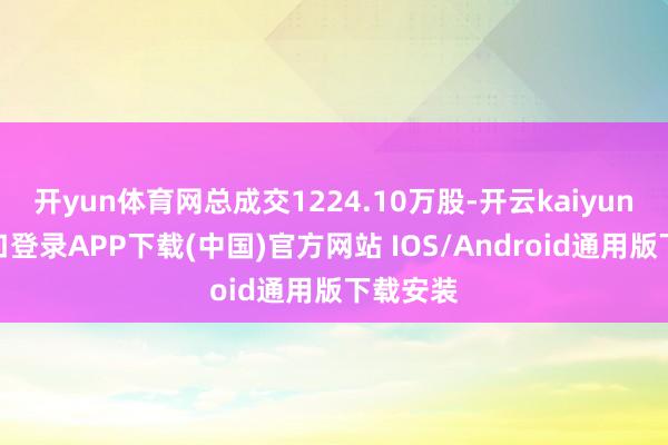 开yun体育网总成交1224.10万股-开云kaiyun登录入口登录APP下载(中国)官方网站 IOS/Android通用版下载安装