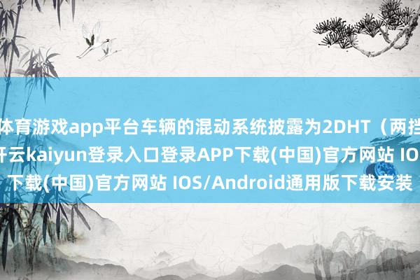 体育游戏app平台车辆的混动系统披露为2DHT(两挡混动专用变速器)-开云kaiyun登录入口登录APP下载(中国)官方网站 IOS/Android通用版下载安装