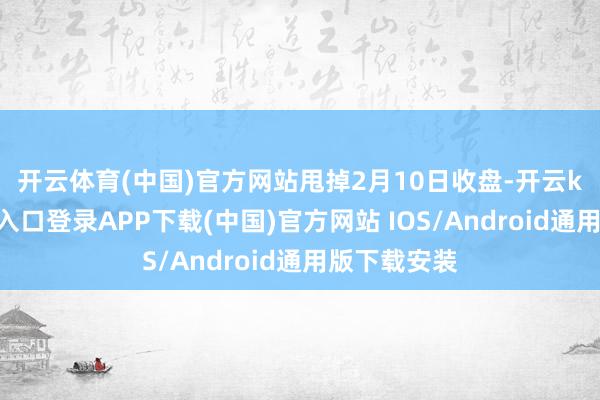 开云体育(中国)官方网站　　甩掉2月10日收盘-开云kaiyun登录入口登录APP下载(中国)官方网站 IOS/Android通用版下载安装