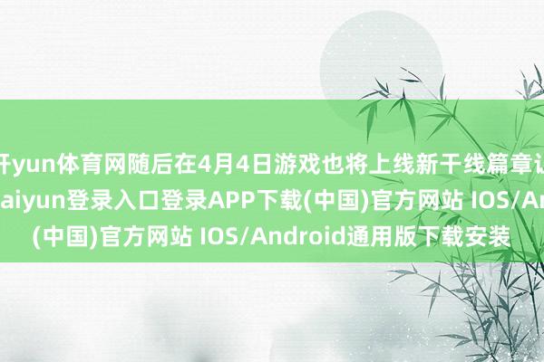 开yun体育网随后在4月4日游戏也将上线新干线篇章让玩家回溯千年-开云kaiyun登录入口登录APP下载(中国)官方网站 IOS/Android通用版下载安装