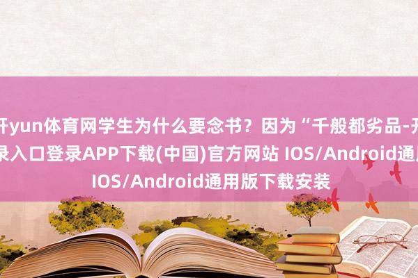 开yun体育网学生为什么要念书？因为“千般都劣品-开云kaiyun登录入口登录APP下载(中国)官方网站 IOS/Android通用版下载安装