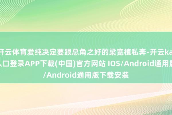 开云体育爱纯决定要跟总角之好的梁宽植私奔-开云kaiyun登录入口登录APP下载(中国)官方网站 IOS/Android通用版下载安装