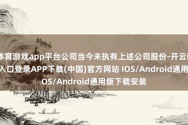 体育游戏app平台公司当今未执有上述公司股份-开云kaiyun登录入口登录APP下载(中国)官方网站 IOS/Android通用版下载安装