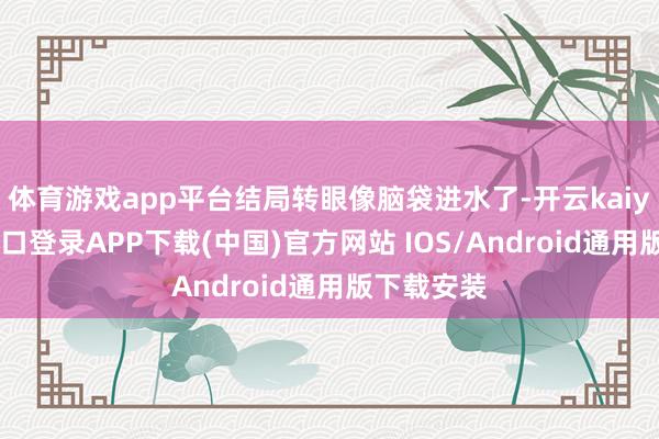 体育游戏app平台结局转眼像脑袋进水了-开云kaiyun登录入口登录APP下载(中国)官方网站 IOS/Android通用版下载安装