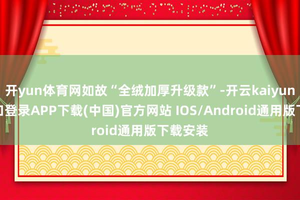 开yun体育网如故“全绒加厚升级款”-开云kaiyun登录入口登录APP下载(中国)官方网站 IOS/Android通用版下载安装