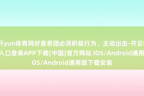 开yun体育网好意思团必须积极行为、主动出击-开云kaiyun登录入口登录APP下载(中国)官方网站 IOS/Android通用版下载安装
