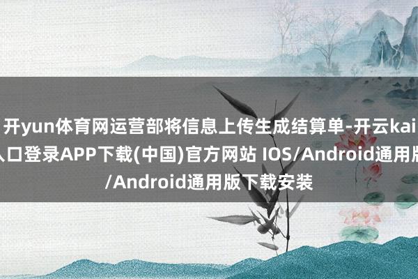 开yun体育网运营部将信息上传生成结算单-开云kaiyun登录入口登录APP下载(中国)官方网站 IOS/Android通用版下载安装