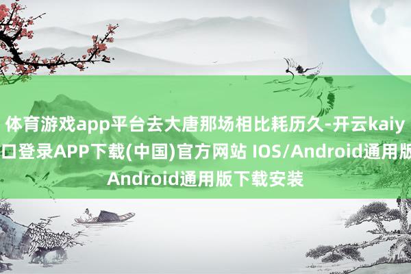 体育游戏app平台去大唐那场相比耗历久-开云kaiyun登录入口登录APP下载(中国)官方网站 IOS/Android通用版下载安装