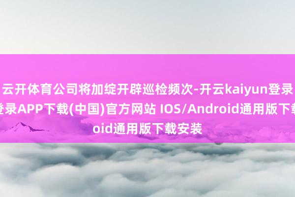 云开体育公司将加绽开辟巡检频次-开云kaiyun登录入口登录APP下载(中国)官方网站 IOS/Android通用版下载安装