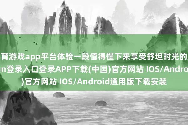体育游戏app平台体验一段值得慢下来享受舒坦时光的旅居生计-开云kaiyun登录入口登录APP下载(中国)官方网站 IOS/Android通用版下载安装