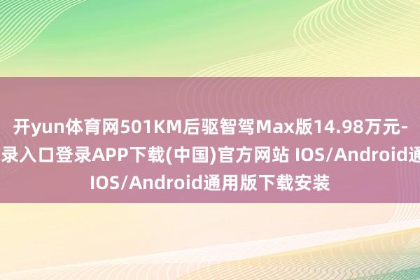 开yun体育网501KM后驱智驾Max版14.98万元-开云kaiyun登录入口登录APP下载(中国)官方网站 IOS/Android通用版下载安装