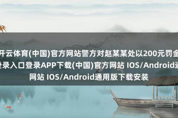 开云体育(中国)官方网站警方对赵某某处以200元罚金-开云kaiyun登录入口登录APP下载(中国)官方网站 IOS/Android通用版下载安装